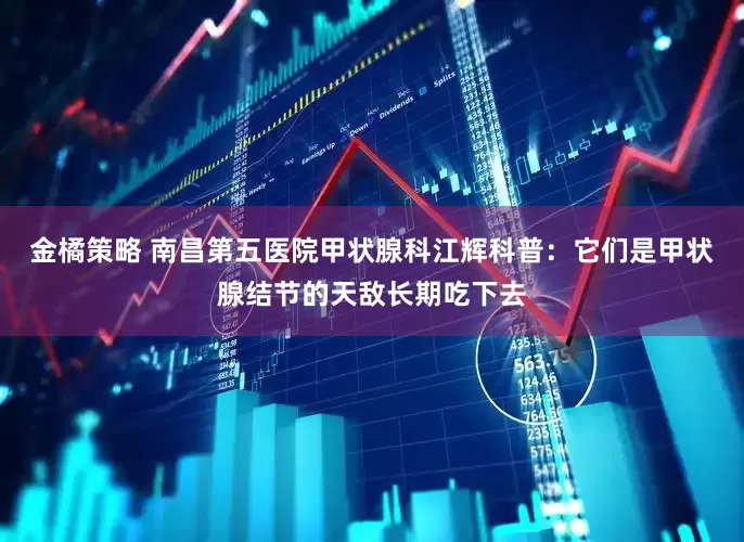 金橘策略 南昌第五医院甲状腺科江辉科普:它们是甲状腺结节的天敌长期吃下去