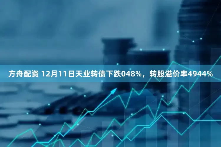 方舟配资 12月11日天业转债下跌048%,转股溢价率4944%