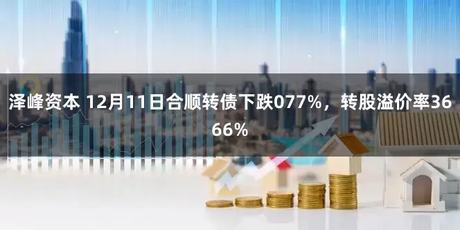泽峰资本 12月11日合顺转债下跌077%,转股溢价率3666%