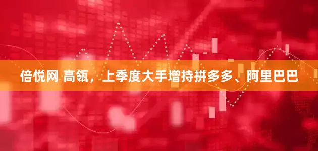 倍悦网 高瓴,上季度大手增持拼多多、阿里巴巴