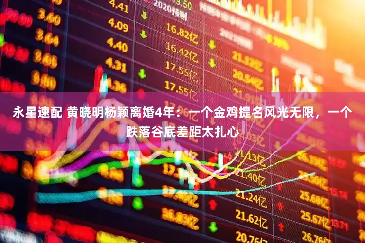 永星速配 黄晓明杨颖离婚4年：一个金鸡提名风光无限，一个跌落谷底差距太扎心