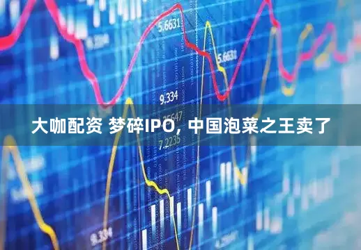 大咖配资 梦碎IPO, 中国泡菜之王卖了
